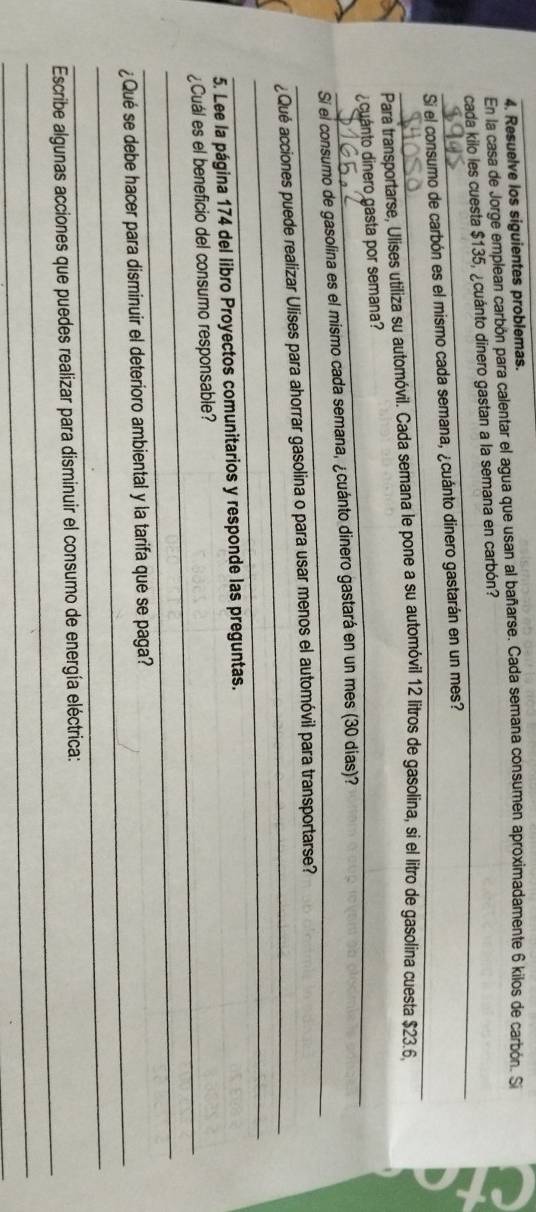 Resuelve los siguientes problemas. 
En la casa de Jorge emplean carbón para calentar el agua que usan al bañarse. Cada semana consumen aproximadamente 6 kilos de carbón. Si 
_ 
cada kilo les cuesta $135, ¿cuánto dinero gastan a la semana en carbón? 
_ 
Si el consumo de carbón es el mismo cada semana, ¿cuánto dinero gastarán en un mes? 
Para transportarse, Ulises utiliza su automóvil. Cada semana le pone a su automóvil 12 litros de gasolina, si el litro de gasolina cuesta $23.6, 
_cuanto dinero gasta por semana? 
_ 
Si el consumo de gasolina es el mismo cada semana, ¿cuánto dinero gastará en un mes (30 días) 
_ 
¿Qué acciones puede realizar Ulises para ahorrar gasolina o para usar menos el automóvil para transportarse? 
_ 
5. Lee la página 174 del libro Proyectos comunitarios y responde las preguntas. 
_¿Cuál es el beneficio del consumo responsable? 
_ 
_ 
¿Qué se debe hacer para disminuir el deterioro ambiental y la tarifa que se paga? 
_ 
_ 
Escribe algunas acciones que puedes realizar para disminuir el consumo de energía eléctrica: 
_