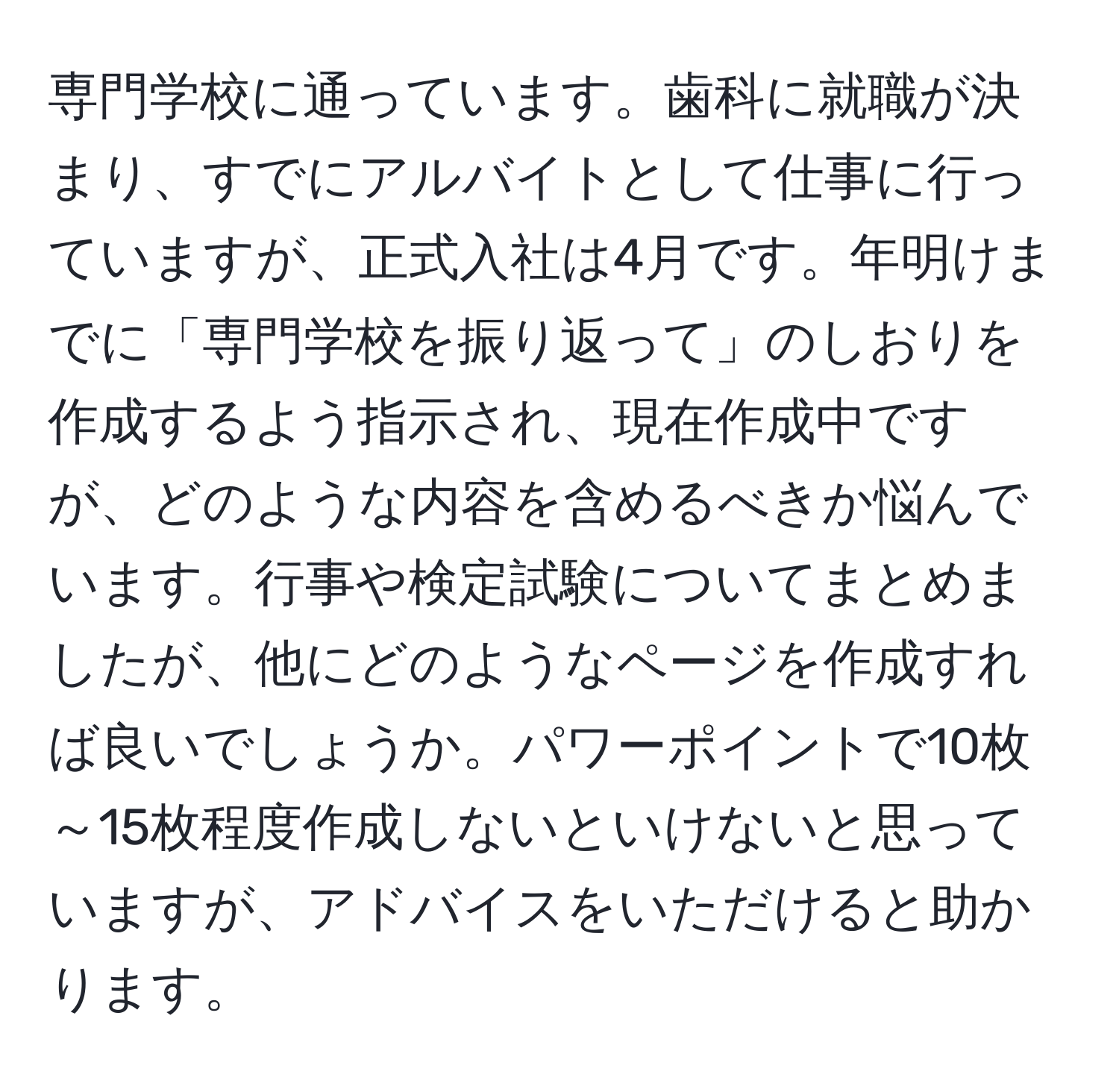 専門学校に通っています。歯科に就職が決まり、すでにアルバイトとして仕事に行っていますが、正式入社は4月です。年明けまでに「専門学校を振り返って」のしおりを作成するよう指示され、現在作成中ですが、どのような内容を含めるべきか悩んでいます。行事や検定試験についてまとめましたが、他にどのようなページを作成すれば良いでしょうか。パワーポイントで10枚～15枚程度作成しないといけないと思っていますが、アドバイスをいただけると助かります。