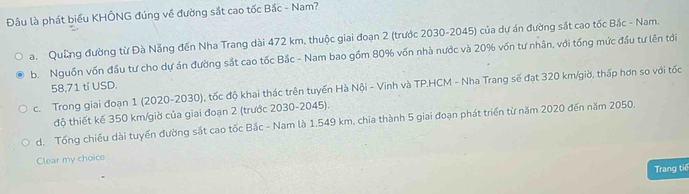 Đâu là phát biểu KHÔNG đúng về đường sắt cao tốc Bắc - Nam?
a. Quảng đường từ Đà Nẵng đến Nha Trang dài 472 km, thuộc giai đoạn 2 (trước 2030-2045) của dự án đường sắt cao tốc Bắc - Nam.
b. Nguồn vốn đầu tư cho dự án đường sắt cao tốc Bắc - Nam bao gồm 80% vốn nhà nước và 20% vốn tư nhân, với tổng mức đầu tư lên tới
58,71 tỉ USD.
c. Trong giai đoạn 1 (2020-2030), tốc độ khai thác trên tuyến Hà Nội - Vinh và TP.HCM - Nha Trang sẽ đạt 320 km /giờ, thấp hơn so với tốc
độ thiết kế 350 km /giờ của giai đoạn 2 (trước 2030-2045).
d. Tổng chiều dài tuyển đường sắt cao tốc Bắc - Nam là 1.549 km, chia thành 5 giai đoạn phát triển từ năm 2020 đến năm 2050.
Clear my choice
Trang tiế