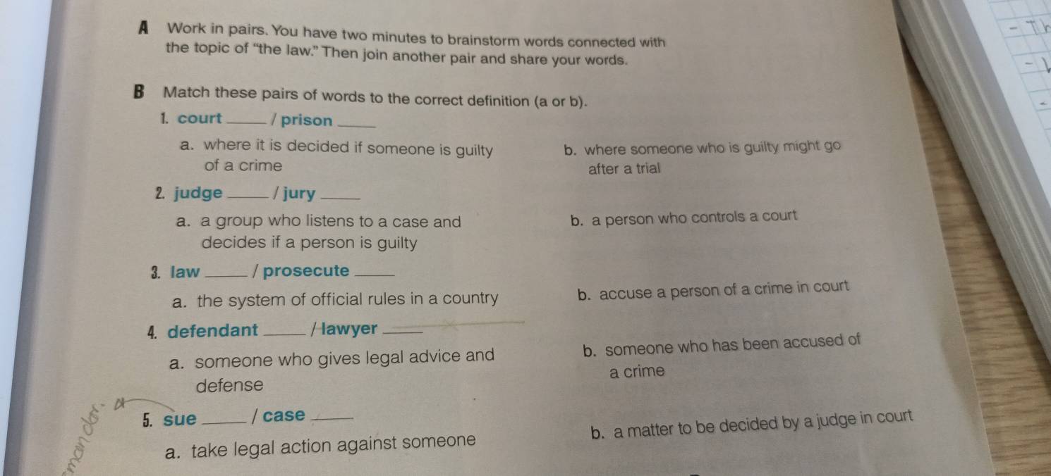 A Work in pairs. You have two minutes to brainstorm words connected with
the topic of “the law.” Then join another pair and share your words.
B Match these pairs of words to the correct definition (a or b).
1. court _/ prison_
a. where it is decided if someone is guilty b. where someone who is guilty might go
of a crime after a trial
2. judge _/ jury_
a. a group who listens to a case and b. a person who controls a court
decides if a person is guilty
3. law _/ prosecute_
a. the system of official rules in a country b. accuse a person of a crime in court
4. defendant _/ lawyer_
a. someone who gives legal advice and b. someone who has been accused of
defense a crime
5. sue _/ case_
a. take legal action against someone b. a matter to be decided by a judge in court