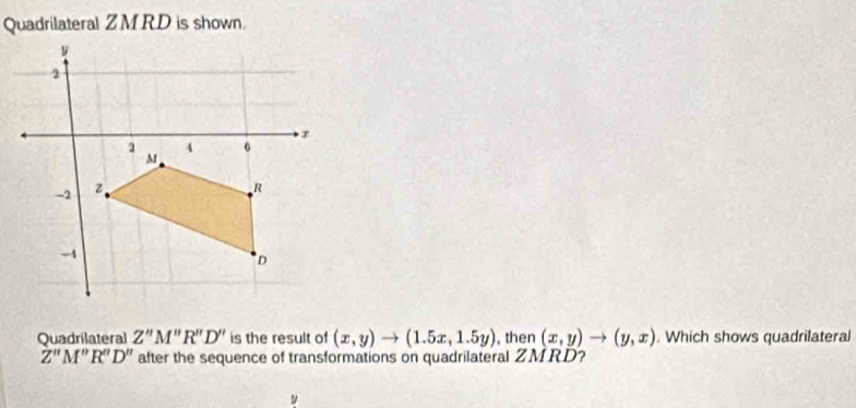 Quadrilateral ZM RD is shown. 
Quadrilateral Z'prime M'prime R'prime D'' is the result of (x,y)to (1.5x,1.5y) , then (x,y)to (y,x). Which shows quadrilateral
Z''M''R''D'' after the sequence of transformations on quadrilateral ZMRD?