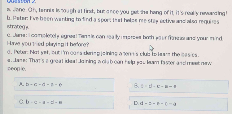 Jane: Oh, tennis is tough at first, but once you get the hang of it, it's really rewarding!
b. Peter: I’ve been wanting to find a sport that helps me stay active and also requires
strategy.
c. Jane: I completely agree! Tennis can really improve both your fitness and your mind.
Have you tried playing it before?
d. Peter: Not yet, but I’m considering joining a tennis club to learn the basics.
e. Jane: That’s a great idea! Joining a club can help you learn faster and meet new
people.
A. b-c-d-a-e B. b-d-c-a-e
C. b-c-a-d-e D. d-b-e-c-a