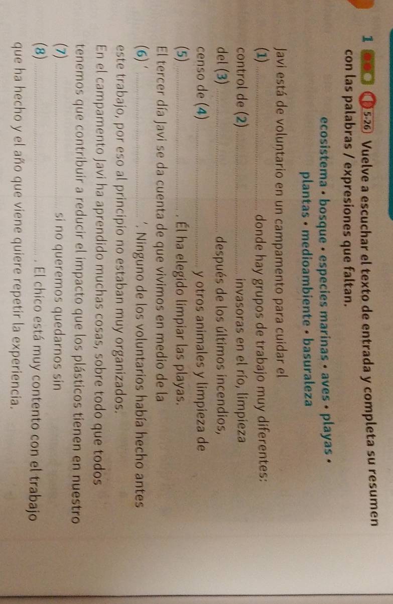 1 ⑥●□ 〇 5-26 Vuelve a escuchar el texto de entrada y completa su resumen 
con las palabras / expresiones que faltan. 
ecosistema • bosque • especies marinas • aves • playas • 
plantas • medioambiente • basuraleza 
Javi está de voluntario en un campamento para cuidar el 
(1) _donde hay grupos de trabajo muy diferentes: 
control de (2) _invasoras en el río, limpieza 
del (3) _después de los últimos incendios, 
censo de (4) _y otros animales y limpieza de 
(5)_ . Él ha elegido limpiar las playas. 
El tercer día Javi se da cuenta de que vivimos en medio de la 
(6)' _'. Ninguno de los voluntarios había hecho antes 
este trabajo, por eso al principio no estaban muy organizados. 
En el campamento Javi ha aprendido muchas cosas, sobre todo que todos 
tenemos que contribuir a reducir el impacto que los plásticos tienen en nuestro 
(7)_ si no queremos quedarnos sin 
(8)_ . El chico está muy contento con el trabajo 
que ha hecho y el año que viene quiere repetir la experiencia.