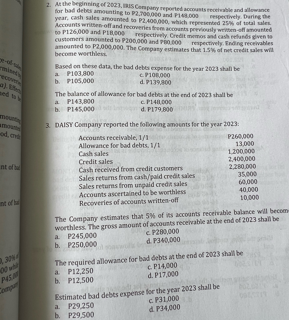 At the beginning of 2023, IRIS Company reported accounts receivable and allowance
for bad debts amounting to P2,700,000 and P148,000 respectively. During the
year, cash sales amounted to P2,400,000, which represented 25% of total sales.
Accounts written-off and recoveries from accounts previously written-off amounted
to P126,000 and P18,000 respectively. Credit memos and cash refunds given to
customers amounted to P200,000 and P80,000 respectively. Ending receivables
amounted to P2,000,000. The Company estimates that 1.5% of net credit sales will
become worthless.
e-of-sale minedb
Based on these data, the bad debts expense for the year 2023 shall be
a. P103,800 c. P108,000
ecoverie
b. P105,000 d. P139,800
a). Effect
The balance of allowance for bad debts at the end of 2023 shall be
ed  to b
a. P143,800 c. P148,000
b. P145,000 d. P179,800
mounting
mounted
3. DAISY Company reported the following amounts for the year 2023:
od, credit P260,000
Accounts receivable, 1/1
Allowance for bad debts, 1/1 13,000
Cash sales 1,200,000
Credit sales 2,400,000
int of bad 2,280,000
Cash received from credit customers
Sales returns from cash/paid credit sales 35,000
Sales returns from unpaid credit sales 60,000
Accounts ascertained to be worthless 40,000
nt of bad Recoveries of accounts written-off 10,000
The Company estimates that 5% of its accounts receivable balance will becom
worthless. The gross amount of accounts receivable at the end of 2023 shall be
a. P245,000 c. P280,000
b. P250,000 d. P340,000
The required allowance for bad debts at the end of 2023 shall be
00 whik c. P14,000
P45,00
a. P12,250
b. P12,500 d. P17,000
Compan
Estimated bad debts expense for the year 2023 shall be
c. P31,000
a. P29,250
d. P34,000
b. P29,500