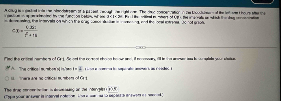 A drug is injected into the bloodstream of a patient through the right arm. The drug concentration in the bloodstream of the left arm t hours after the
injection is approximated by the function below, where 0 . Find the critical numbers of C(t) , the intervals on which the drug concentration
is decreasing, the intervals on which the drug concentration is increasing, and the local extrema. Do not graph.
C(t)= (0.32t)/t^2+16 
Find the critical numbers of C(t). Select the correct choice below and, if necessary, fill in the answer box to complete your choice.
A. The critical number(s) is/are t=4. (Use a comma to separate answers as needed.)
B. There are no critical numbers of C(t).
The drug concentration is decreasing on the interva |(s)|(0,5)|. 
(Type your answer in interval notation. Use a comma to separate answers as needed.)