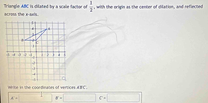 Triangle ABC is dilated by a scale factor of  1/2  , with the origin as the center of dilation, and reflected 
across the x-axis. 
Write in the coordinates of vertices A'B'C'.
A'=□ B'=□ C'=□