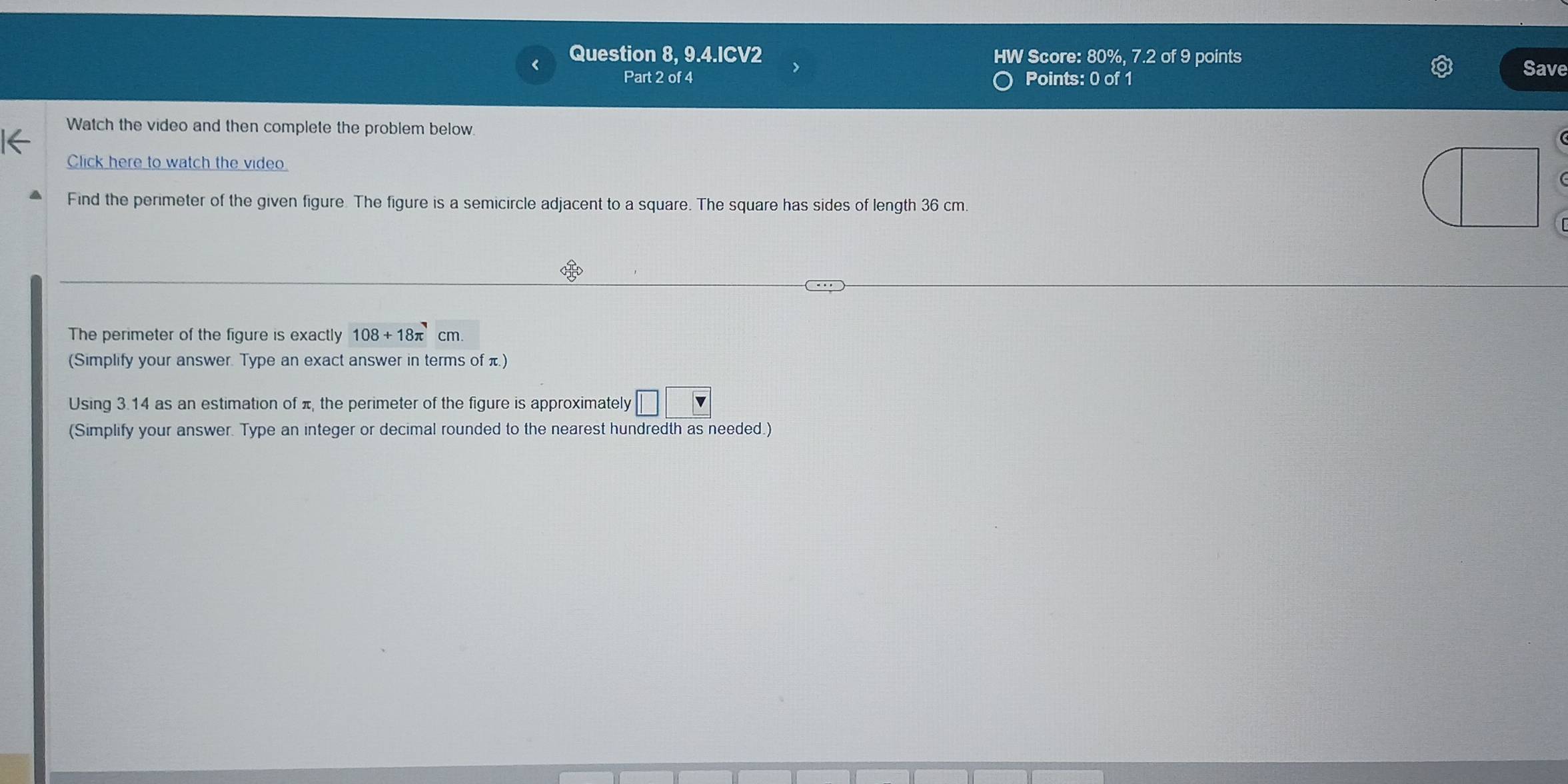 Question 8, 9.4.ICV2 HW Score: 80%, 7.2 of 9 points Save 
Part 2 of 4 Points: 0 of 1 
Watch the video and then complete the problem below 
Click here to watch the video 
Find the perimeter of the given figure. The figure is a semicircle adjacent to a square. The square has sides of length 36 cm. 
The perimeter of the figure is exactly 108+18π cm. 
(Simplify your answer. Type an exact answer in terms of π) 
Using 3.14 as an estimation of π, the perimeter of the figure is approximately □ □ □
(Simplify your answer. Type an integer or decimal rounded to the nearest hundredth as needed.)