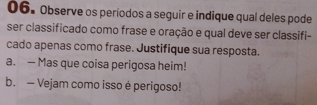 Observe os períodos a seguir e indique qual deles pode 
ser classificado como frase e oração e qual deve ser classifi- 
cado apenas como frase. Justifique sua resposta. 
a. — Mas que coisa perigosa heim! 
b. — Vejam como isso é perigoso!