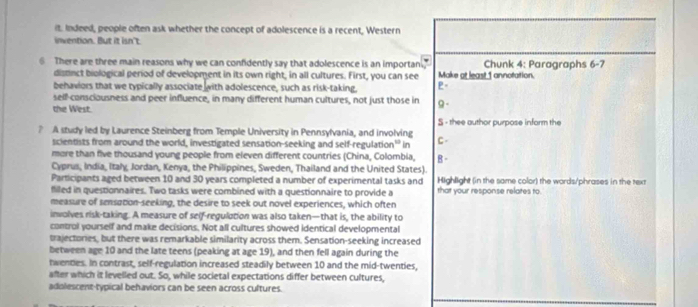 it. Indeed, people often ask whether the concept of adolescence is a recent, Western 
invention. But it isn't. 
6 There are three main reasons why we can confidently say that adolescence is an importan, Make at least 1 annotation. Chunk 4: Paragraphs 5- 
distnct biological period of development in its own right, in all cultures. First, you can see 
behaviors that we typically associate with adolescence, such as risk-taking, P- 
self-consciousness and peer influence, in many different human cultures, not just those in 
the West. 9 - 
S - thee author purpose inform the 
? A study led by Laurence Steinberg from Temple University in Pennsylvania, and involving C 
scientists from around the world, investigated sensation-seeking and self-regulation 3° in 
more than five thousand young people from eleven different countries (China, Colombia, 
Cyprus, India, Italy, Jordan, Kenya, the Philippines, Sweden, Thailand and the United States). B - 
Participants aged between 10 and 30 years completed a number of experimental tasks and Highlight (in the same color) the wards/phrases in the text 
filled in questionnaires. Two tasks were combined with a questionnaire to provide a that your response relates to. 
measure of sensation-seeking, the desire to seek out novel experiences, which often 
involves risk-taking. A measure of self-regulation was also taken—that is, the ability to 
control yourself and make decisions. Not all cultures showed identical developmental 
trajectories, but there was remarkable similarity across them. Sensation-seeking increased 
between age 10 and the late teens (peaking at age 19), and then fell again during the 
twenties. In contrast, self-regulation increased steadily between 10 and the mid-twenties, 
after which it levelled out. So, while societal expectations differ between cultures, 
adolescent-typical behaviors can be seen across cultures.