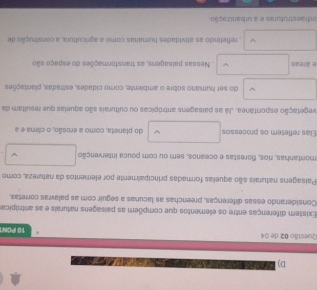 D) a
Questão 02 de 04
10 PON
Existem diferenças entre os elementos que compõem as paisagens naturais e as antrópicas
Considerando essas diferenças, preenchas as lacunas a seguir com as palavras corretas.
Paisagens naturais são aquelas formadas principalmente por elementos da natureza, como
montanhas, rios, florestas e oceanos, sem ou com pouca intervenção □ 
Elas refletem os processos V do planeta, como a erosão, o clima e a
vegetação espontânea. Já as paisagens antrópicas ou culturais são aquelas que resultam da
□  □  do ser humano sobre o ambiente, como cidades, estradas, plantações
e áreas □ . Nessas paisagens, as transformações do espaço são
□  
.. □  , refletindo as atividades humanas como a agricultura, a construção de
infraestruturas e a urbanização