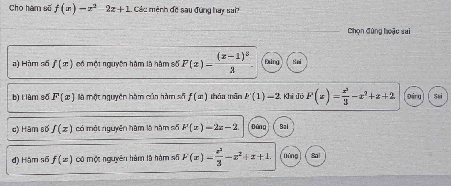 Cho hàm số f(x)=x^2-2x+1. Các mệnh đề sau đúng hay sai?
Chọn đúng hoặc sai
a) Hàm số f(x) có một nguyên hàm là hàm số F(x)=frac (x-1)^33. Đúng Sai
b) Hàm số F(x) là một nguyên hàm của hàm số f(x) thỏa mãn F(1)=2. Khi đó F(x)= x^3/3 -x^2+x+2. Đúng Sai
c) Hàm số f(x) có một nguyên hàm là hàm số F(x)=2x-2. Đúng Sai
d) Hàm số f(x) có một nguyên hàm là hàm số F(x)= x^3/3 -x^2+x+1. Đúng Sai