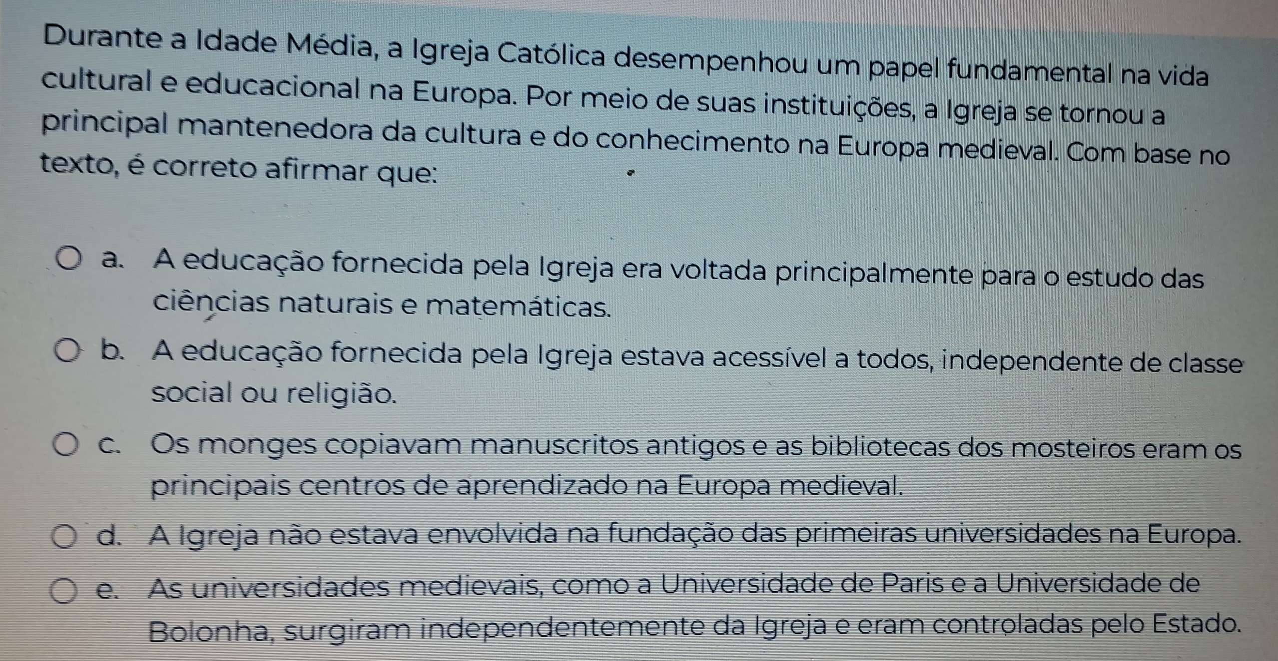 Durante a Idade Média, a Igreja Católica desempenhou um papel fundamental na vida
cultural e educacional na Europa. Por meio de suas instituições, a Igreja se tornou a
principal mantenedora da cultura e do conhecimento na Europa medieval. Com base no
texto, é correto afirmar que:
a. A educação fornecida pela Igreja era voltada principalmente para o estudo das
ciências naturais e matemáticas.
b. A educação fornecida pela Igreja estava acessível a todos, independente de classe
social ou religião.
c. Os monges copiavam manuscritos antigos e as bibliotecas dos mosteiros eram os
principais centros de aprendizado na Europa medieval.
d. A Igreja não estava envolvida na fundação das primeiras universidades na Europa.
e. As universidades medievais, como a Universidade de Paris e a Universidade de
Bolonha, surgiram independentemente da Igreja e eram controladas pelo Estado.