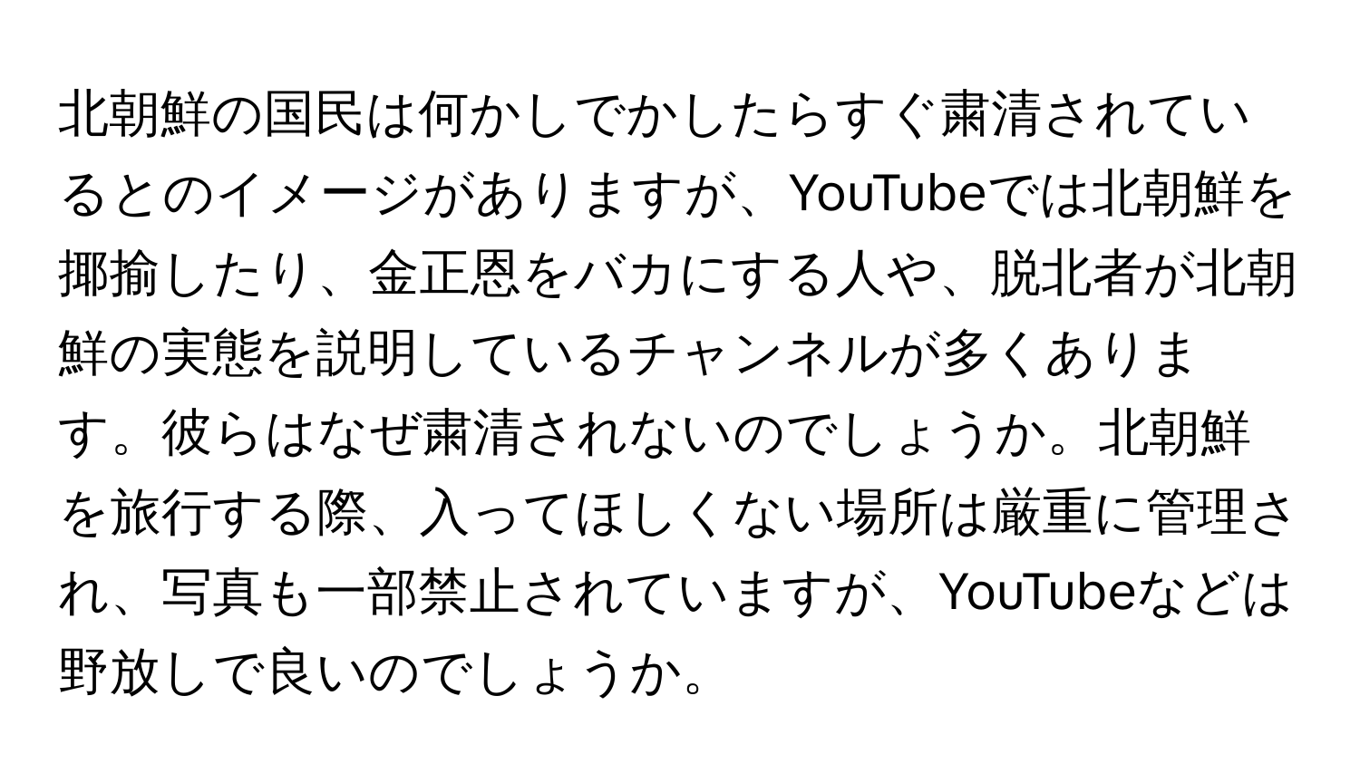 北朝鮮の国民は何かしでかしたらすぐ粛清されているとのイメージがありますが、YouTubeでは北朝鮮を揶揄したり、金正恩をバカにする人や、脱北者が北朝鮮の実態を説明しているチャンネルが多くあります。彼らはなぜ粛清されないのでしょうか。北朝鮮を旅行する際、入ってほしくない場所は厳重に管理され、写真も一部禁止されていますが、YouTubeなどは野放しで良いのでしょうか。