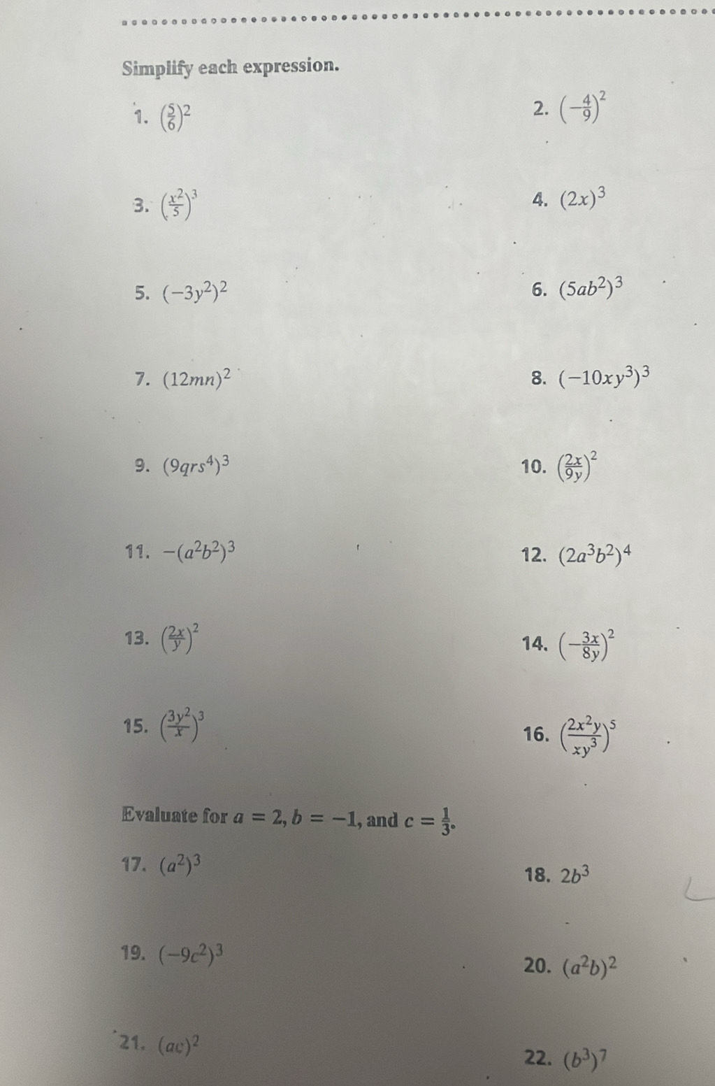 Simplify each expression. 
1. ( 5/6 )^2
2. (- 4/9 )^2
4. 
3. ( x^2/5 )^3 (2x)^3
5. (-3y^2)^2 6. (5ab^2)^3
7. (12mn)^2 8. (-10xy^3)^3
9. (9qrs^4)^3 10. ( 2x/9y )^2
11. -(a^2b^2)^3 12. (2a^3b^2)^4
13. ( 2x/y )^2 14. (- 3x/8y )^2
15. ( 3y^2/x )^3
16. ( 2x^2y/xy^3 )^5
Evaluate for a=2, b=-1 , and c= 1/3 . 
17. (a^2)^3
18. 2b^3
19. (-9c^2)^3
20. (a^2b)^2
21. (ac)^2
22. (b^3)