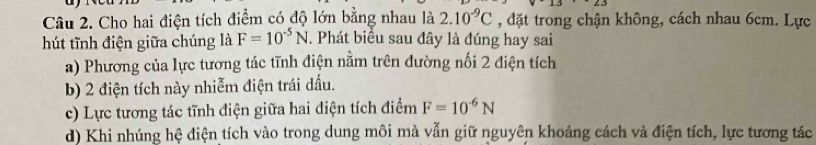 Cho hai điện tích điểm có độ lớn bằng nhau là 2.10^(-9)C , đặt trong chận không, cách nhau 6cm. Lực
hút tĩnh điện giữa chúng là F=10^(-5)N. Phát biểu sau đây là đúng hay sai
a) Phương của lực tương tác tĩnh điện nằm trên đường nối 2 điện tích
b) 2 điện tích này nhiễm điện trái dấu.
c) Lực tương tác tĩnh điện giữa hai điện tích điểm F=10^(-6)N
d) Khi nhúng hệ diện tích vào trong dung môi mà vẫn giữ nguyên khoảng cách và điện tích, lực tương tác