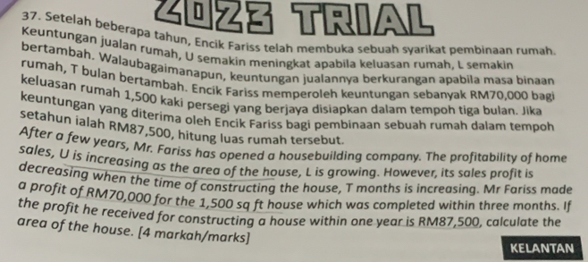 Z0z3 TriAl 
37. Setelah beberapa tahun, Encik Fariss telah membuka sebuah syarikat pembinaan rumah 
Keuntungan jualan rumah, U semakin meningkat apabila keluasan rumah, L semakin 
bertambah. Walaubagaimanapun, keuntungan jualannya berkurangan apabila masa binaan 
rumah, T bulan bertambah. Encik Fariss memperoleh keuntungan sebanyak RM70,000 bagi 
keluasan rumah 1,500 kaki persegi yang berjaya disiapkan dalam tempoh tiga bulan. Jika 
keuntungan yang diterima oleh Encik Fariss bagi pembinaan sebuah rumah dalam tempoh 
setahun ialah RM87,500, hitung luas rumah tersebut. 
After a few years, Mr. Fariss has opened a housebuilding company. The profitability of home 
sales, U is increasing as the area of the house, L is growing. However, its sales profit is 
decreasing when the time of constructing the house, T months is increasing. Mr Fariss made 
a profit of RM70,000 for the 1,500 sq ft house which was completed within three months. If 
the profit he received for constructing a house within one year is RM87,500, calculate the 
area of the house. [4 markah/marks] 
KELANTAN