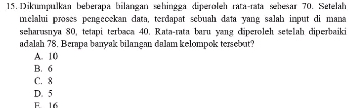 Dikumpulkan beberapa bilangan sehingga diperoleh rata-rata sebesar 70. Setelah
melalui proses pengecekan data, terdapat sebuah data yang salah input di mana
seharusnya 80, tetapi terbaca 40. Rata-rata baru yang diperoleh setelah diperbaiki
adalah 78. Berapa banyak bilangan dalam kelompok tersebut?
A. 10
B. 6
C. 8
D. 5
F 16