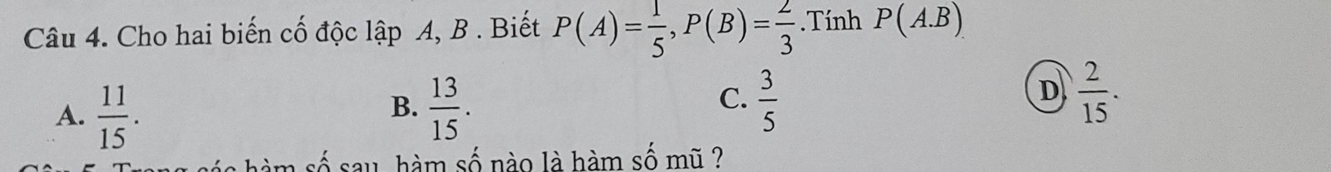 Cho hai biến cố độc lập A, B. Biết P(A)= 1/5 , P(B)= 2/3 . Tính P(A.B)
A.  11/15 .
C.
B.  13/15 .  3/5 
D  2/15 . 
sau, hàm số nào là hàm số mũ ?