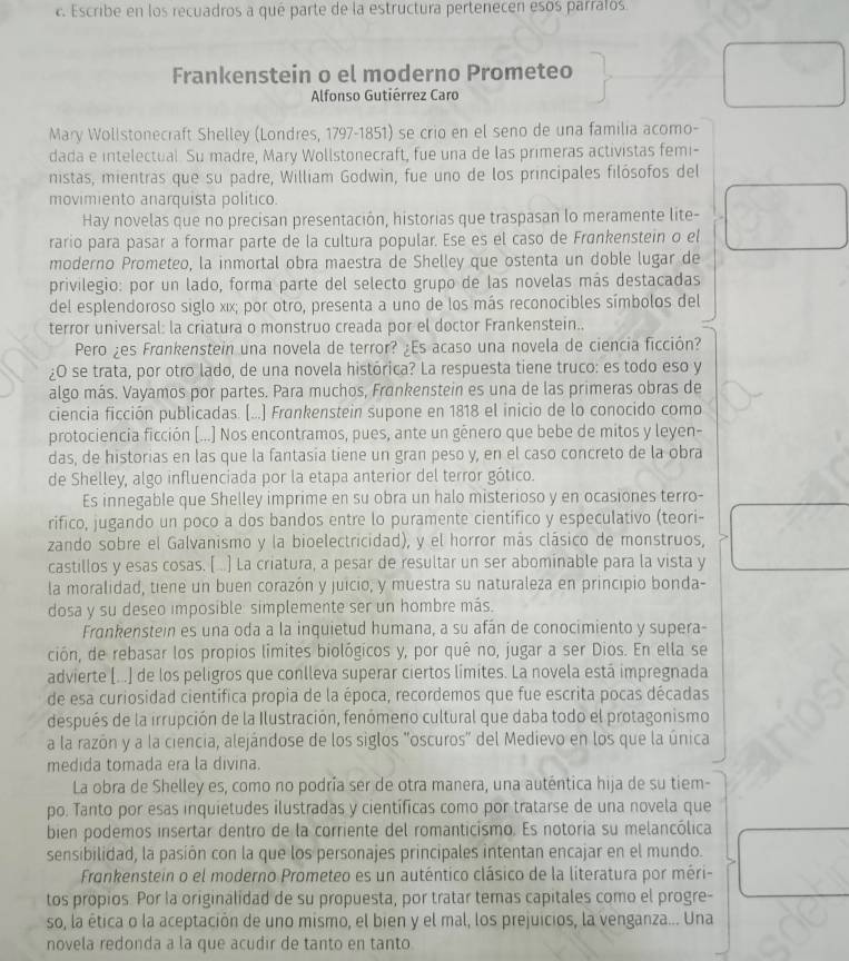 Escribe en los recuadros a qué parte de la estructura pertenecen esós parraios
Frankenstein o el moderno Prometeo
Alfonso Gutiérrez Caro
Mary Wollstonecraft Shelley (Londres, 1797-1851) se crio en el seno de una familia acomo-
dada e intelectual. Su madre, Mary Wollstonecraft, fue una de las primeras activistas femi-
nistas, mientras que su padre, William Godwìn, fue uno de los principales filósofos del
movimiento anarquista político.
Hay novelas que no precisan presentación, historias que traspasan lo meramente lite-
rario para pasar a formar parte de la cultura popular. Ese es el caso de Frankenstein o el
moderno Prometeo, la inmortal obra maestra de Shelley que ostenta un doble lugar de
privilegio: por un lado, forma parte del selecto grupo de las novelas más destacadas
del esplendoroso siglo xīx; por otro, presenta a uno de los más reconocibles símbolos del
terror universal: la criatura o monstruo creada por el doctor Frankenstein..
Pero ¿es Frankenstein una novela de terror? ¿Es acaso una novela de ciencia ficción?
¿O se trata, por otro lado, de una novela histórica? La respuesta tiene truco: es todo eso y
algo más. Vayamos por partes. Para muchos, Frankenstein es una de las primeras obras de
ciencia ficción publicadas. (..] Frankenstein supone en 1818 el inicio de lo conocido como
protociencia ficción [...] Nos encontramos, pues, ante un gênero que bebe de mitos y leyen-
das, de historias en las que la fantasía tiene un gran peso y, en el caso concreto de la obra
de Shelley, algo influenciada por la etapa anterior del terror gótico.
Es innegable que Shelley imprime en su obra un halo misterioso y en ocasiones terro-
rifico, jugando un poco a dos bandos entre lo puramente científico y especulativo (teori-
zando sobre el Galvanismo y la bioelectricidad), y el horror más clásico de monstruos,
castillos y esas cosas. [ ..] La criatura, a pesar de resultar un ser abominable para la vista y
la moralidad, tiene un buen corazón y juicio, y muestra su naturaleza en principio bonda-
dosa y su deseo imposible simplemente ser un hombre más.
Frankenstein es una oda a la inquietud humana, a su afán de conocimiento y supera-
ción, de rebasar los propios limites biológicos y, por quê no, jugar a ser Dios. En ella se
advierte (...) de los peligros que conlleva superar ciertos límites. La novela está impregnada
de esa curiosidad científica propia de la época, recordemos que fue escrita pocas décadas
después de la irrupción de la Ilustración, fenómeno cultural que daba todo el protagonismo
a la razón y a la ciencia, alejándose de los siglos "oscuros" del Medievo en los que la única
medida tomada era la divina.
La obra de Shelley es, como no podría ser de otra manera, una auténtica hija de su tiem-
po. Tanto por esas inquietudes ilustradas y científicas como por tratarse de una novela que
bien podemos insertar dentro de la corriente del romanticismo. Es notoria su melancólica
sensibilidad, la pasión con la que los personajes principales intentan encajar en el mundo.
Frankenstein o el moderno Prometeo es un auténtico clásico de la literatura por méri-
tos propios. Por la originalidad de su propuesta, por tratar temas capitales como el progre-
so, la ética o la aceptación de uno mismo, el bien y el mal, los prejuicios, la venganza... Una
novela redonda a la que acudir de tanto en tanto