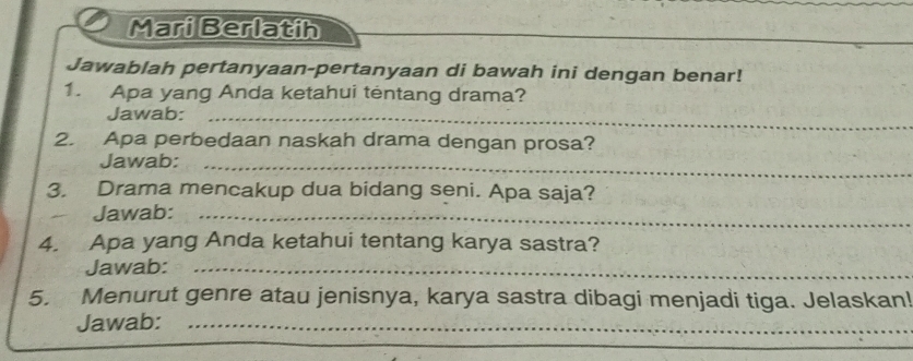 Mari Berlatih 
Jawablah pertanyaan-pertanyaan di bawah ini dengan benar! 
1. Apa yang Anda ketahui tentang drama? 
Jawab:_ 
2. Apa perbedaan naskah drama dengan prosa? 
Jawab:_ 
3. Drama mencakup dua bidang seni. Apa saja? 
Jawab:_ 
4. Apa yang Anda ketahui tentang karya sastra? 
Jawab:_ 
5. Menurut genre atau jenisnya, karya sastra dibagi menjadi tiga. Jelaskan! 
Jawab:_