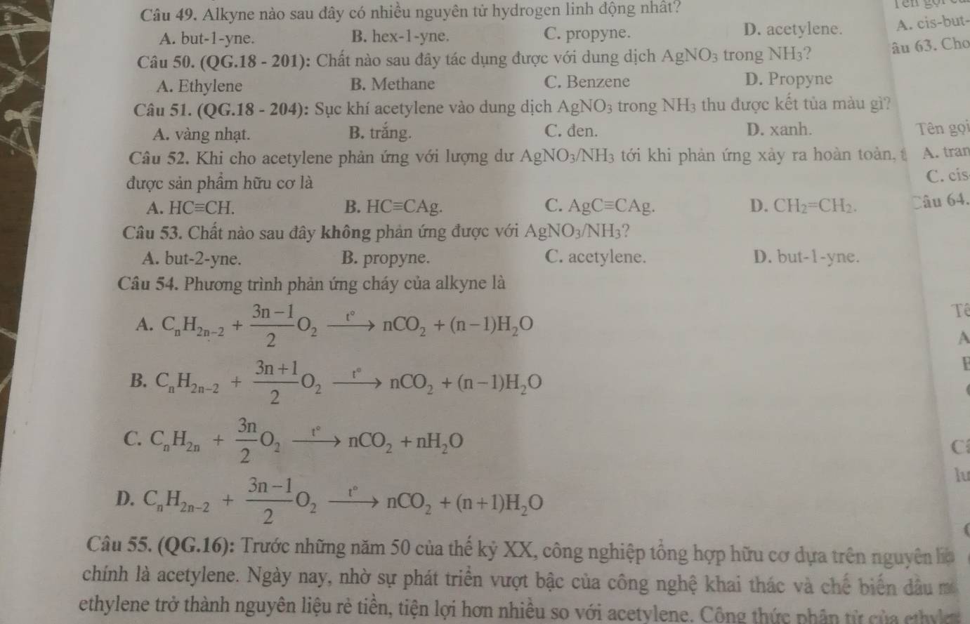 Alkyne nào sau đây có nhiều nguyên tử hydrogen linh động nhất?
A. but-1-yne. B. hex-1-yne. C. propyne. D. acetylene. A. cis-but-
Câu 50. ( QG.18-201 (): Chất nào sau đây tác dụng được với dung dịch AgNO_3 trong NH3?
âu 63. Cho
A. Ethylene B. Methane C. Benzene D. Propyne
Câu 51. (QG.18 - 204): Sục khí acetylene vào dung dịch AgNO_3 trong NH3 thu được kết tủa màu gì?
A. vàng nhạt. B. trắng. C. đen. D. xanh. Tên gọi
Câu 52. Khi cho acetylene phản ứng với lượng dư AgNO_3/NH_3 tới khi phản ứng xảy ra hoàn toàn, A. tran
được sản phẩm hữu cơ là
C. cis
A. HCequiv CH. B. HCequiv CAg. C. AgCequiv CAg. D. CH_2=CH_2. âu 64.
Câu 53. Chất nào sau đây không phản ứng được với AgNO_3/NH_3
A. but-2-yne. B. propyne. C. acetylene. D. but-1-yne.
Câu 54. Phương trình phản ứng cháy của alkyne là
A. C_nH_2n-2+ (3n-1)/2 O_2xrightarrow t°nCO_2+(n-1)H_2O
Tể
A
B. C_nH_2n-2+ (3n+1)/2 O_2xrightarrow r°nCO_2+(n-1)H_2O
C. C_nH_2n+ 3n/2 O_2xrightarrow r°nCO_2+nH_2O
C
D. C_nH_2n-2+ (3n-1)/2 O_2xrightarrow r°nCO_2+(n+1)H_2O
lu
Câu 55. (QG 5.16): Trước những năm 50 của thế kỷ XX, công nghiệp tổng hợp hữu cơ dựa trên nguyên là
chính là acetylene. Ngày nay, nhờ sự phát triển vượt bậc của công nghệ khai thác và chế biến dầu m
ethylene trở thành nguyên liệu rẻ tiền, tiện lợi hơn nhiều so với acetylene. Công thức phân từ của chyk