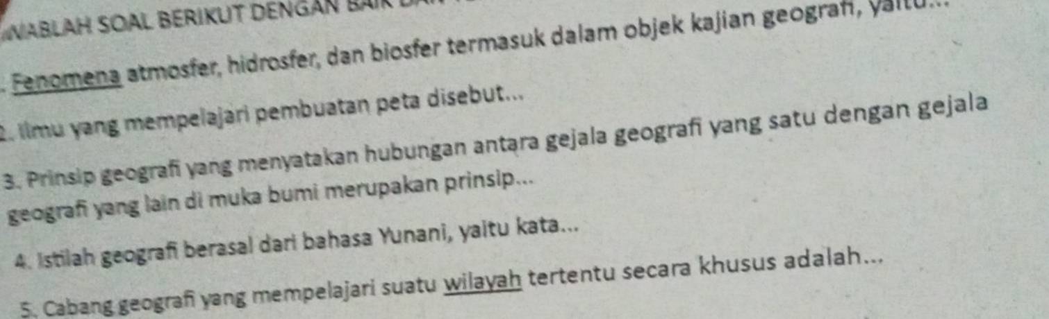 WablaH SOal Berikut dengán Bak 
Fenomena atmosfer, hidrosfer, dan biosfer termasuk dalam objek kajian geograf, vallu 
2. limu yang mempelajari pembuatan peta disebut... 
3. Prinsip geografi yang menyatakan hubungan antara gejala geografi yang satu dengan gejala 
geografi yang lain di muka bumi merupakan prinsip... 
4. Istilah geografi berasal dari bahasa Yunani, yaitu kata... 
5. Cabang geogran yang mempelajari suatu wilayah tertentu secara khusus adalah..,