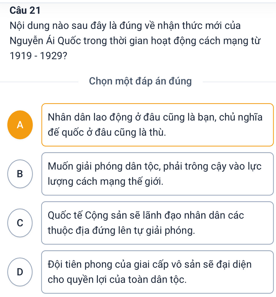 Nội dung nào sau đây là đúng về nhận thức mới của
Nguyễn Ái Quốc trong thời gian hoạt động cách mạng từ
1919 - 1929?
Chọn một đáp án đúng
Nhân dân lao động ở đâu cũng là bạn, chủ nghĩa
A
đế quốc ở đâu cũng là thù.
Mốn giải phóng dân tộc, phải trông cậy vào lực
B
lượng cách mạng thế giới.
Quốc tế Cộng sản sẽ lãnh đạo nhân dân các
C
thuộc địa đứng lên tự giải phóng.
Đội tiên phong của giai cấp vô sản sẽ đại diện
D
cho quyền lợi của toàn dân tộc.