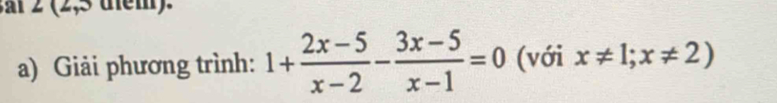 ai 2 (2,5 diểm). 
a) Giải phương trình: 1+ (2x-5)/x-2 - (3x-5)/x-1 =0 (với x!= 1;x!= 2)