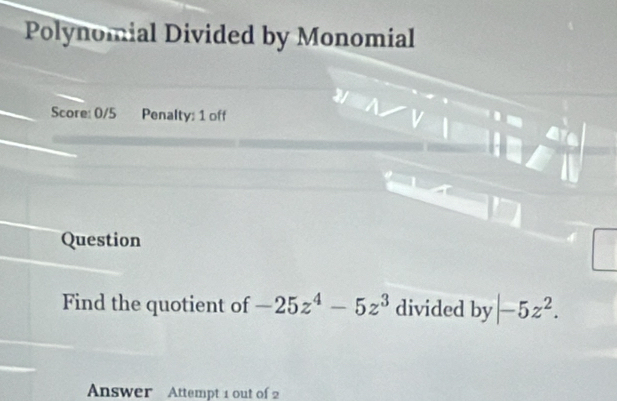 Polynomial Divided by Monomial 
Score: 0/5 Penalty: 1 off 
Question 
Find the quotient of -25z^4-5z^3 divided by |-5z^2. 
Answer Attempt 1 out of 2