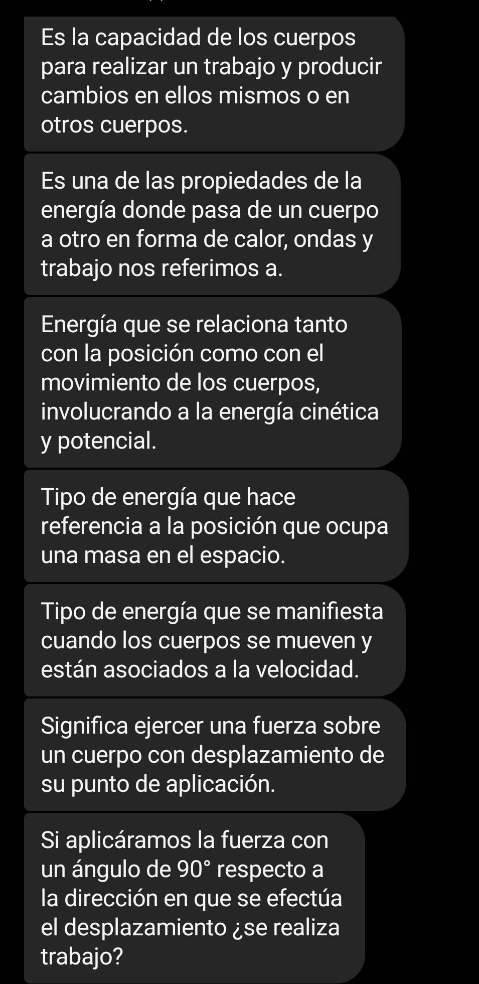 Es la capacidad de los cuerpos
para realizar un trabajo y producir
cambios en ellos mismos o en
otros cuerpos.
Es una de las propiedades de la
energía donde pasa de un cuerpo
a otro en forma de calor, ondas y
trabajo nos referimos a.
Energía que se relaciona tanto
con la posición como con el
movimiento de los cuerpos,
involucrando a la energía cinética
y potencial.
Tipo de energía que hace
referencia a la posición que ocupa
una masa en el espacio.
Tipo de energía que se manifiesta
cuando los cuerpos se mueven y
están asociados a la velocidad.
Significa ejercer una fuerza sobre
un cuerpo con desplazamiento de
su punto de aplicación.
Si aplicáramos la fuerza con
un ángulo de 90° respecto a
la dirección en que se efectúa
el desplazamiento ¿se realiza
trabajo?