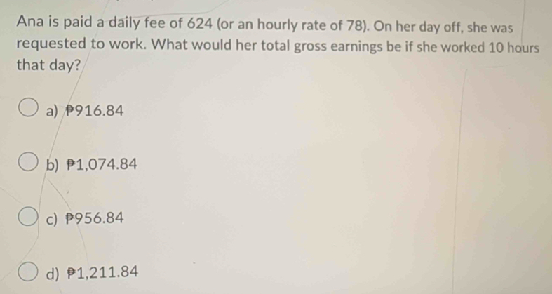 Ana is paid a daily fee of 624 (or an hourly rate of 78). On her day off, she was
requested to work. What would her total gross earnings be if she worked 10 hours
that day?
a) 916.84
b) 1,074.84
c) 956.84
d) P1,211.84