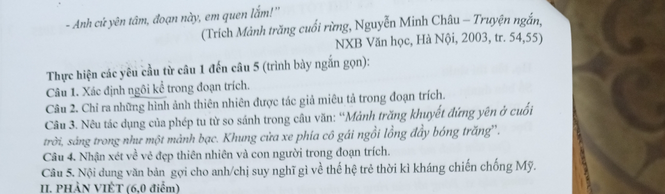 Anh cứ yên tâm, đoạn này, em quen lắm!'' 
(Trích Mảnh trăng cuối rừng, Nguyễn Minh Châu - Truyện ngắn, 
NXB Văn học, Hà Nội, 2003, tr. 54, 55) 
Thực hiện các yêu cầu từ câu 1 đến câu 5 (trình bày ngắn gọn): 
Câu 1. Xác định ngôi kể trong đoạn trích. 
Câu 2. Chỉ ra những hình ảnh thiên nhiên được tác giả miêu tả trong đoạn trích. 
Câu 3. Nêu tác dụng của phép tu từ so sánh trong câu văn: “Mảnh trăng khuyết đứng yên ở cuối 
trời, sáng trong như một mảnh bạc. Khung cửa xe phía cô gái ngồi lồng đầy bóng trăng'. 
Câu 4. Nhận xét về vẻ đẹp thiên nhiên và con người trong đoạn trích. 
Câu 5. Nội dung văn bản gợi cho anh/chị suy nghĩ gì về thế hệ trẻ thời kì kháng chiến chống Mỹ. 
II. PHÀN VIÉT (6,0 điểm)