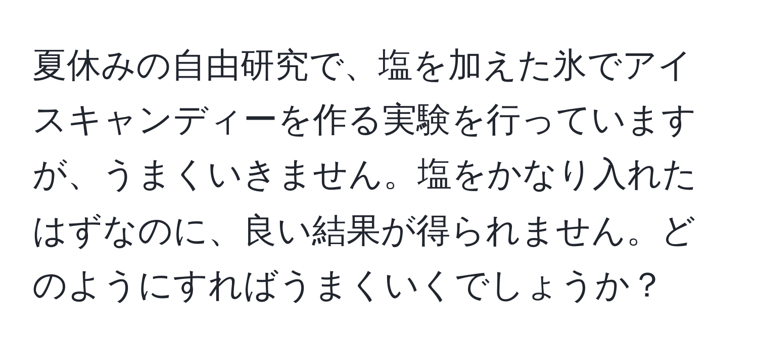 夏休みの自由研究で、塩を加えた氷でアイスキャンディーを作る実験を行っていますが、うまくいきません。塩をかなり入れたはずなのに、良い結果が得られません。どのようにすればうまくいくでしょうか？