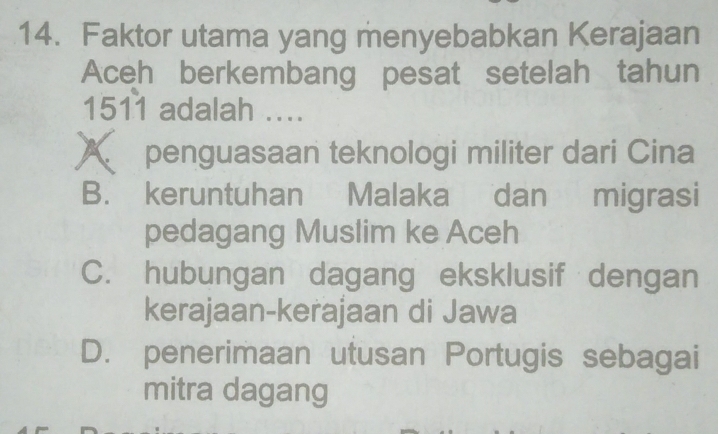 Faktor utama yang menyebabkan Kerajaan
Aceh berkembang pesat setelah tahun
1511 adalah ....
A penguasaan teknologi militer dari Cina
B. keruntuhan Malaka dan migrasi
pedagang Muslim ke Aceh
C. hubungan dagang eksklusif dengan
kerajaan-kerajaan di Jawa
D. penerimaan utusan Portugis sebagai
mitra dagang