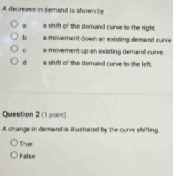 A decrease in demand is shown by
a a shift of the demand curve to the right.
b a movement down an existing demand curve
c a movement up an existing demand curve.
d a shift of the demand curve to the left.
Question 2 (1 point)
A change in demand is illustrated by the curve shifting.
True
False