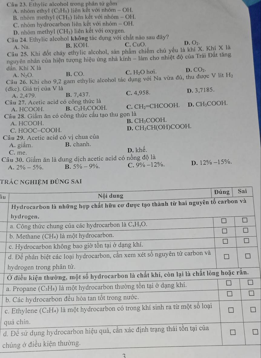 Ethylic alcohol trong phân tứ gồm
A. nhóm ethyl (C_2H_5) liên kết với nhóm - OH.
B. nhóm methyl (CH₃) liên kết với nhóm - OH.
C. nhóm hydrocarbon liên kết với nhóm - OH.
D. nhóm methyl (CH₃) liên kết với oxygen.
Câu 24. Ethylic alcohol không tác dụng với chất nào sau đây?
A. Na. B. KOH. C. CuO. D. O_2.
Câu 25. Khi đốt cháy ethylic alcohol, sản phẩm chiếm chủ yếu là khí X. Khí X là
nguyên nhân của hiện tượng hiệu ứng nhà kính - làm cho nhiệt độ của Trái Đất tăng
dần. Khí X là
C.
A. N_2O. B. CO. H_2O hơi. D. CO_2.
Câu 26. Khi cho 9,2 gam ethylic alcohol tác dụng với Na vừa đủ, thu được V lít H_2
(đkc). Giá trị của V là
A. 2,479. B. 7,437. C. 4,958. D. 3,7185.
Câu 27. Acetic acid có công thức là
A. HCOOH. B. C_2H_5CO OH. C. CH_2= CHCOOH. D. CH_3COOH.
Câu 28. Giấm ăn có công thức cấu tạo thu gọn là
A. HCOOH. B. CH₃COOH.
C. HOOC-COOH. D. CH₃CH(OH)C 00F 1.
Câu 29. Acetic acid có vị chua của
A. giấm. B. chanh.
C. me.
D. khhat e
Câu 30. Giấm ăn là dung dịch acetic acid có nồng độ là
A. 2% -5% . B. 5% -9% . C. 9% -12% . D. 12% -15% .
tr
ầu
h
Ở
a
b
c.
qu
d.
ch
3