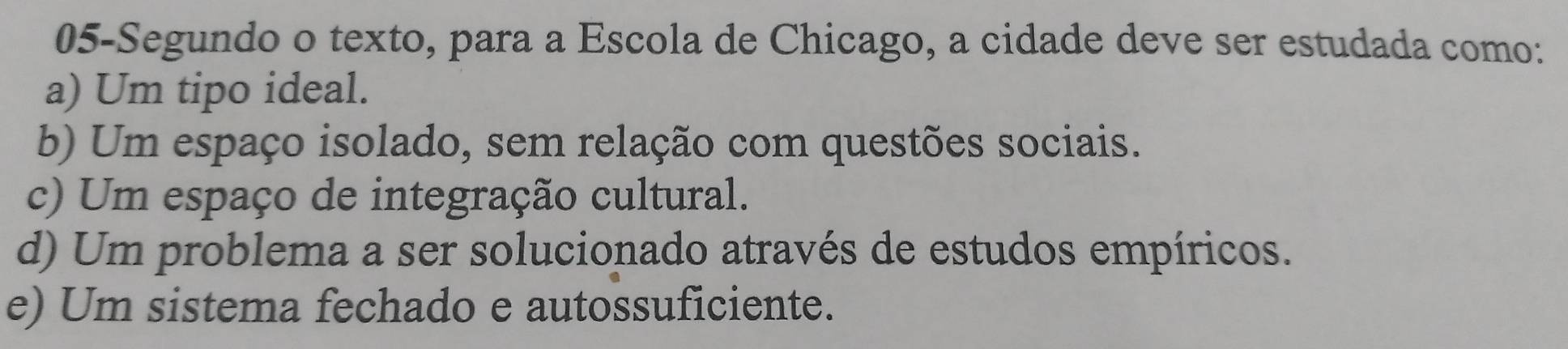 05-Segundo o texto, para a Escola de Chicago, a cidade deve ser estudada como:
a) Um tipo ideal.
b) Um espaço isolado, sem relação com questões sociais.
c) Um espaço de integração cultural.
d) Um problema a ser solucionado através de estudos empíricos.
e) Um sistema fechado e autossuficiente.