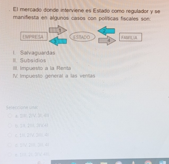 El mercado donde interviene es Estado como regulador y se
manifiesta en algunos casos con políticas fiscales son:
I. Salvaguardas
II. Subsidios
III. Impuesto a la Renta
IV. Impuesto general a las ventas
Seleccione una:
a, 1III, 2IV, 3I, 4II
b. 1II, 2III. 3IV.4I
c. 1II, 2IV. 3III. 4I
d. 1IV. 2III, 3II, 4।
e. 1III, 2I, 3IV, 4II.