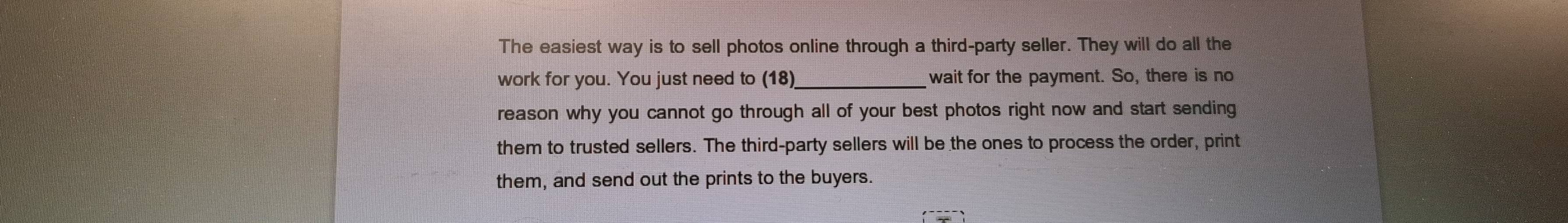 The easiest way is to sell photos online through a third-party seller. They will do all the 
work for you. You just need to (18)_ wait for the payment. So, there is no 
reason why you cannot go through all of your best photos right now and start sending 
them to trusted sellers. The third-party sellers will be the ones to process the order, print 
them, and send out the prints to the buyers.