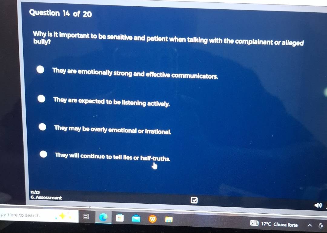 Why is it important to be sensitive and patient when talking with the complainant or alleged
bully?
They are emotionally strong and effective communicators.
They are expected to be listening actively.
They may be overly emotional or irrational.
They will continue to tell lies or half-truths.
15/23
6. Assessment
pe here to search
Ch a forte