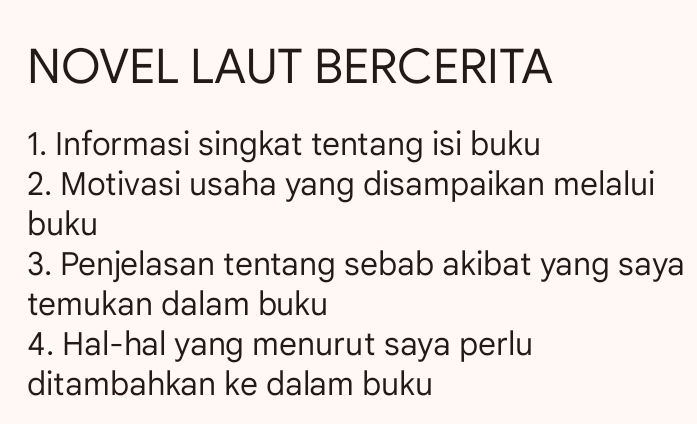 NOVEL LAUT BERCERITA 
1. Informasi singkat tentang isi buku 
2. Motivasi usaha yang disampaikan melalui 
buku 
3. Penjelasan tentang sebab akibat yang saya 
temukan dalam buku 
4. Hal-hal yang menurut saya perlu 
ditambahkan ke dalam buku