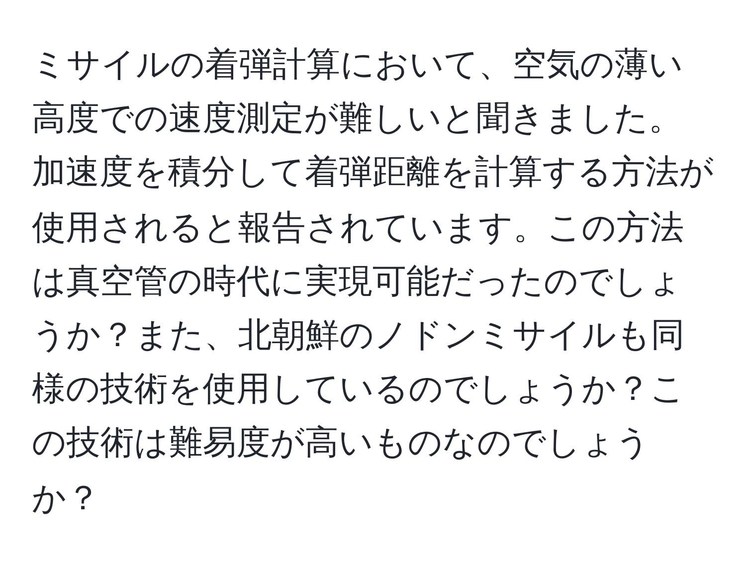 ミサイルの着弾計算において、空気の薄い高度での速度測定が難しいと聞きました。加速度を積分して着弾距離を計算する方法が使用されると報告されています。この方法は真空管の時代に実現可能だったのでしょうか？また、北朝鮮のノドンミサイルも同様の技術を使用しているのでしょうか？この技術は難易度が高いものなのでしょうか？