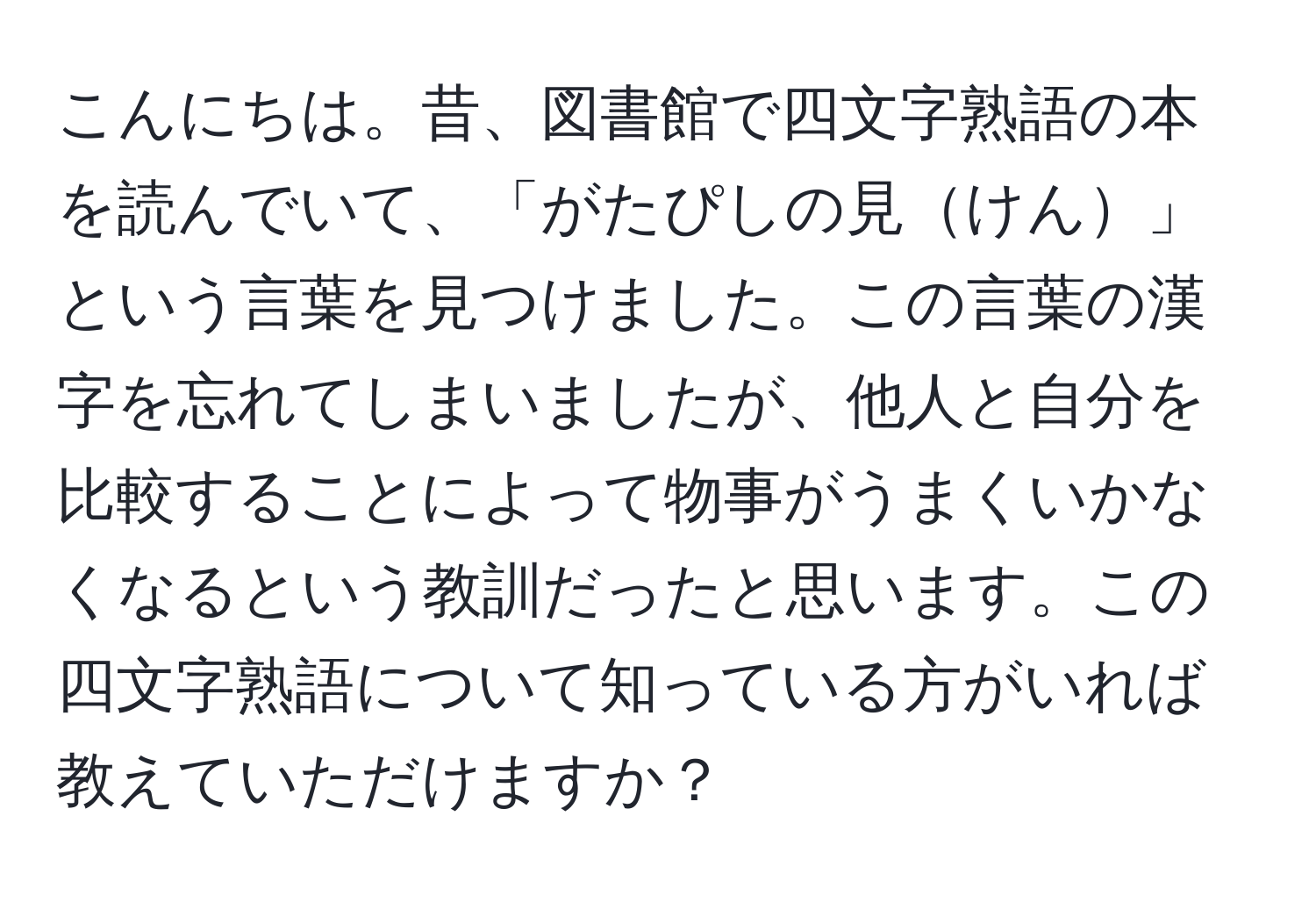 こんにちは。昔、図書館で四文字熟語の本を読んでいて、「がたぴしの見けん」という言葉を見つけました。この言葉の漢字を忘れてしまいましたが、他人と自分を比較することによって物事がうまくいかなくなるという教訓だったと思います。この四文字熟語について知っている方がいれば教えていただけますか？