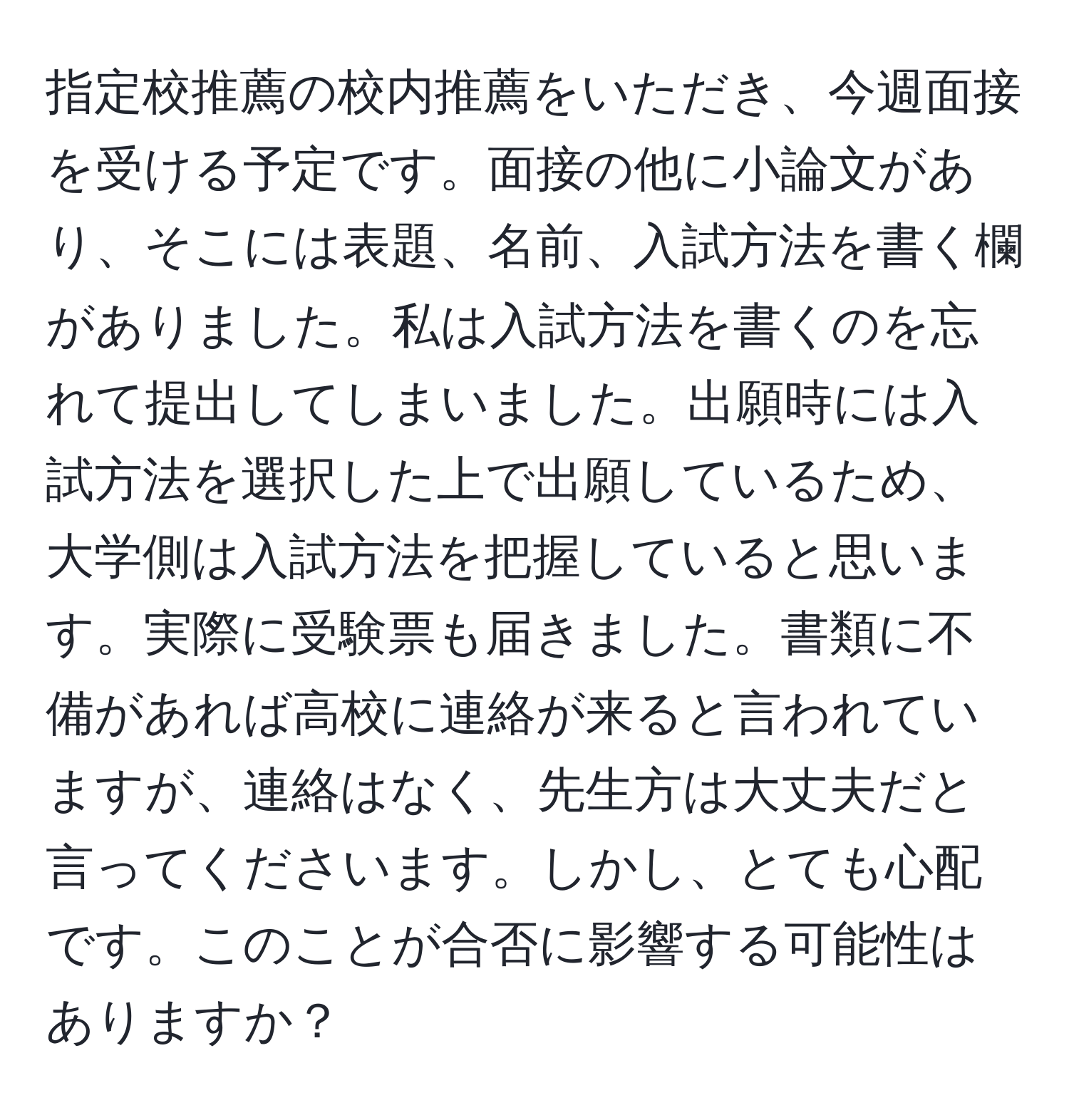 指定校推薦の校内推薦をいただき、今週面接を受ける予定です。面接の他に小論文があり、そこには表題、名前、入試方法を書く欄がありました。私は入試方法を書くのを忘れて提出してしまいました。出願時には入試方法を選択した上で出願しているため、大学側は入試方法を把握していると思います。実際に受験票も届きました。書類に不備があれば高校に連絡が来ると言われていますが、連絡はなく、先生方は大丈夫だと言ってくださいます。しかし、とても心配です。このことが合否に影響する可能性はありますか？