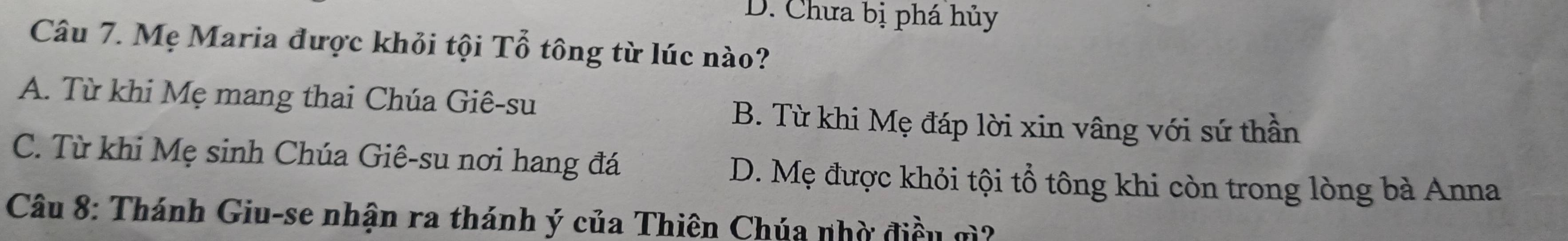 D. Chưa bị phá hủy
Câu 7. Mẹ Maria được khỏi tội Tổ tông từ lúc nào?
A. Từ khi Mẹ mang thai Chúa Giê-su B. Từ khi Mẹ đáp lời xin vâng với sứ thần
C. Từ khi Mẹ sinh Chúa Giê-su nơi hang đá D. Mẹ được khỏi tội tổ tông khi còn trong lòng bà Anna
Câu 8: Thánh Giu-se nhận ra thánh ý của Thiên Chúa nhờ điều gì?