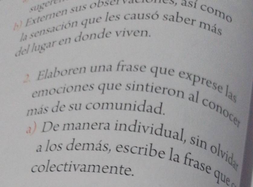 sugerer 
b Externen sus obser vaeiones, así como 
la sensación que les causó saber más 
del lugar en donde viven. 
2. Elaboren una frase que exprese las 
emociones que sintieron al conoce 
más de su comunidad. 
a) De manera individual, sin olvida 
a los demás, escribe la frase que 
colectivamente.