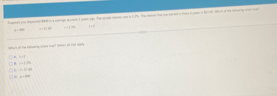 Suppose you deposited $400 in a savings account 2 years ago. The simple interest rate is 2.2%. The interest that you eamed in those 2 years is $17 60. Which of the following islars true?
p=400 t=17.60 r=2.2% 1=2
Which of the following isfare true? Sefect all that apply
A. t=2
B t=2.2%
C. I=17.60
D. p=400