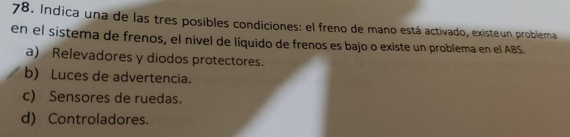 Indica una de las tres posibles condiciones: el freno de mano está activado, existeun problema
en el sistema de frenos, el nivel de líquido de frenos es bajo o existe un problema en el ABS.
a) Relevadores y diodos protectores.
b) Luces de advertencia.
c) Sensores de ruedas.
d) Controladores.