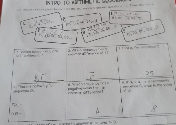 INTRO TO ARITHMETIC SEQOENC
Six sequences are given below. Use the sequences to answer questions 1-6. Show your work
E zy si
81, 85, 89, 31.47
A.   C.  30,38,46,54,...
1 , 4, 0, −4,.
[ 16, 26, 36, 46,...] +10+10+10
B. 2 7 2 2 D
 5,20,80,320,...
F.
19, 26, 30, 33 3.35..
of sequences to answer questions 7-10.