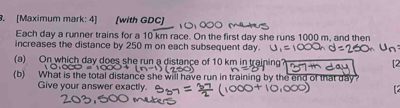 [Maximum mark: 4] [with GDC] 
Each day a runner trains for a 10 km race. On the first day she runs 1000 m, and then 
increases the distance by 250 m on each subsequent day. 
(a) On which day does she run a distance of 10 km in training? [2 
(b) What is the total distance she will have run in training by the end of that day? 
Give your answer exactly.